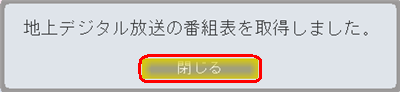 「地上デジタル放送の番組表を取得しました。」というメッセージが表示されたら、「閉じる」をクリックします