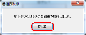 「地上デジタル放送の番組表を取得しました。」というメッセージが表示されたら、「閉じる」をクリックします