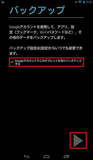 「バックアップ」が表示されたら、必要に応じて「Googleアカウントでこのタブレットを常にバックアップする」にチェックを入れ、「右向き三角」をタップします