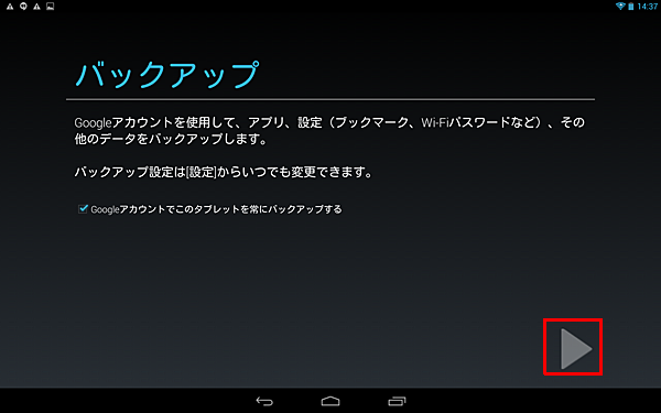 「バックアップ」が表示されたら、必要に応じて「Googleアカウントでこのタブレットを常にバックアップする」にチェックを入れ、「右向き三角」をタップします
