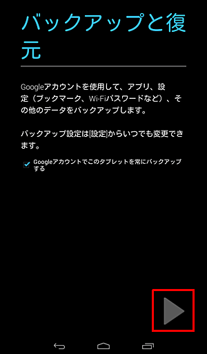 「バックアップと復元」が表示されたら、必要に応じて「Googleアカウントでこのタブレットを常にバックアップする」にチェックを入れ、「右向き三角」をタップします