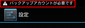 端末にGoogleアカウントが一つもなくなってしまうと、「バックアップアカウントが必要です」というメッセ―ジやアイコンが表示されます