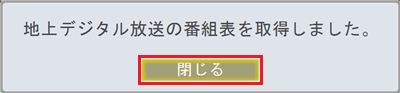 「地上デジタル放送の番組表を取得しました。」というメッセージが表示されたら、「閉じる」をクリックします