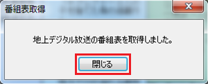 「地上デジタル放送の番組表を取得しました。」というメッセージが表示されたら、「閉じる」をクリックします