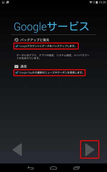 「Googleサービス」が表示されたら、「Googleアカウントへデータをバックアップします。」と「Google Playから最新のニュースやクーポンを受信します。」のチェックを設定して、「右向き三角」をタップします