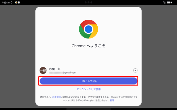 「Chromeへようこそ」が表示されたら、「ユーザ名として続行」または「アカウントなしで使用」をタップします